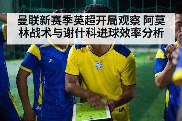 曼联新赛季英超开局观察 阿莫林战术与谢什科进球效率分析