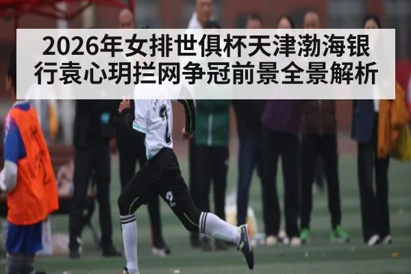 2026年女排世俱杯天津渤海银行袁心玥拦网争冠前景全景解析
