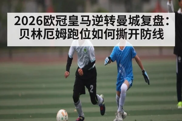 2026欧冠皇马逆转曼城复盘：贝林厄姆跑位如何撕开防线