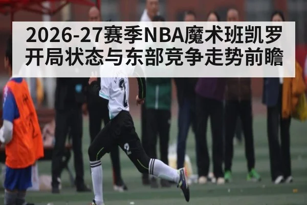 2026-27赛季NBA魔术班凯罗开局状态与东部竞争走势前瞻